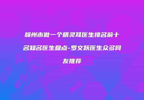 赣州市做一个精灵耳医生排名前十名知名医生盘点-罗文跃医生众多网友推荐