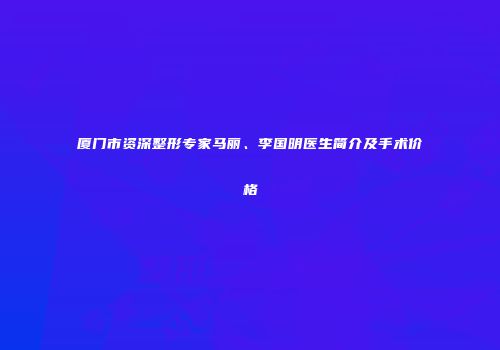 厦门市资深整形专家马丽、李国明医生简介及手术价格