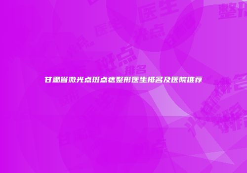 甘肃省激光点斑点痣整形医生排名及医院推荐