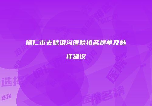 铜仁市去除泪沟医院排名榜单及选择建议
