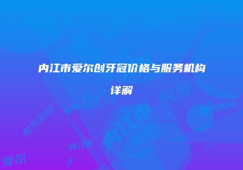 内江市爱尔创牙冠价格与服务机构详解