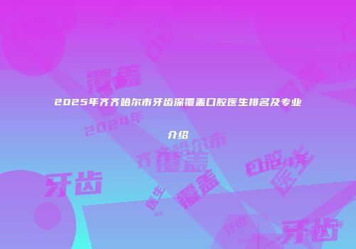 2025年齐齐哈尔市牙齿深覆盖口腔医生排名及专业介绍