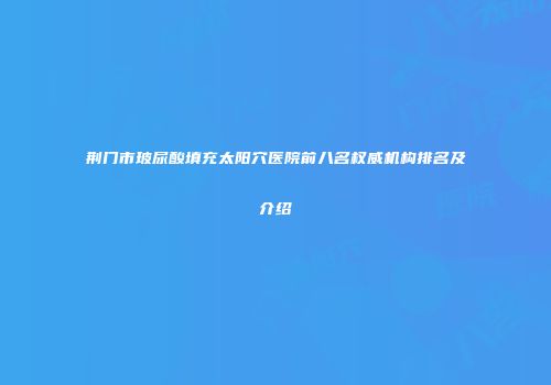 荆门市玻尿酸填充太阳穴医院前八名权威机构排名及介绍