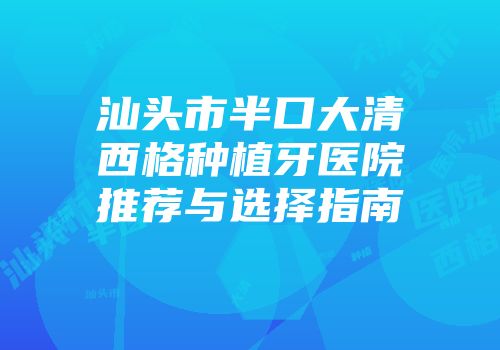 汕头市半口大清西格种植牙医院推荐与选择指南
