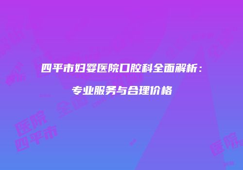 四平市妇婴医院口腔科全面解析：专业服务与合理价格