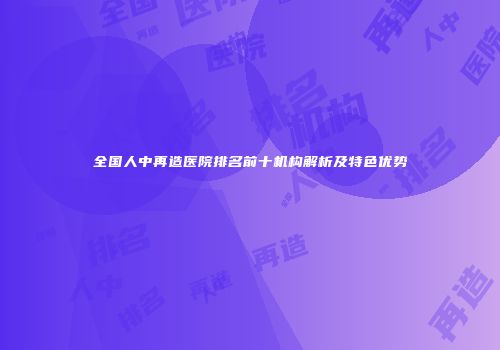 全国人中再造医院排名前十机构解析及特色优势