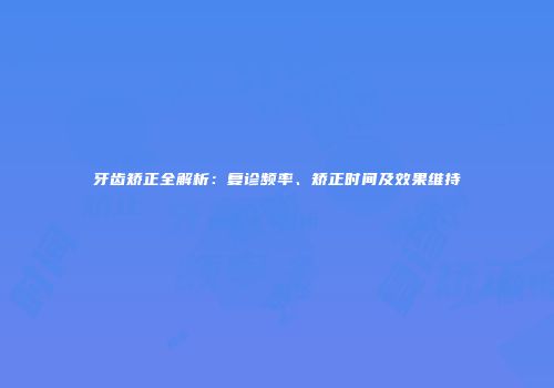 牙齿矫正全解析：复诊频率、矫正时间及效果维持