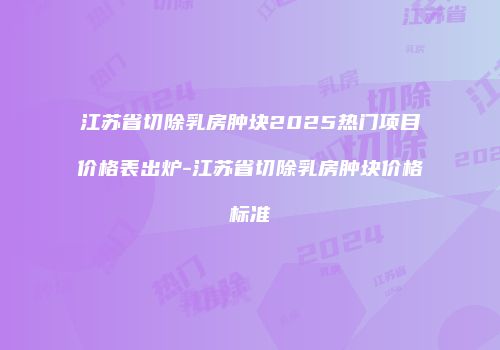 江苏省切除乳房肿块2025热门项目价格表出炉-江苏省切除乳房肿块价格标准