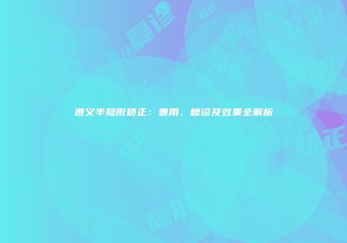 遵义半隐形矫正：费用、复诊及效果全解析