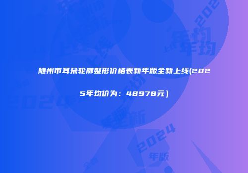 随州市耳朵轮廓整形价格表新年版全新上线(2025年均价为：48978元）