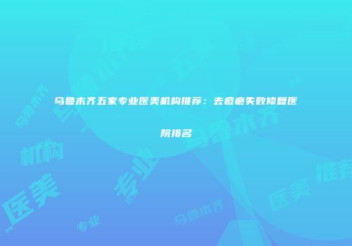 乌鲁木齐五家专业医美机构推荐：去痘疤失败修复医院排名