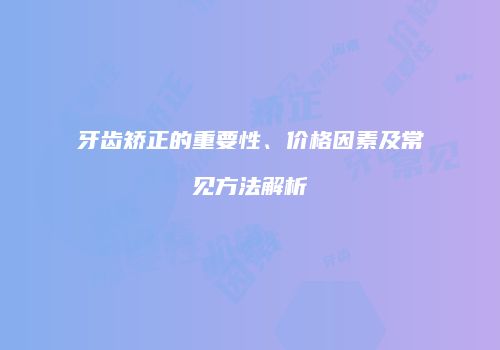 牙齿矫正的重要性、价格因素及常见方法解析