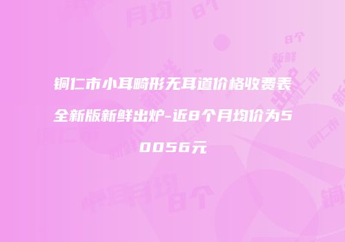 铜仁市小耳畸形无耳道价格收费表全新版新鲜出炉-近8个月均价为50056元