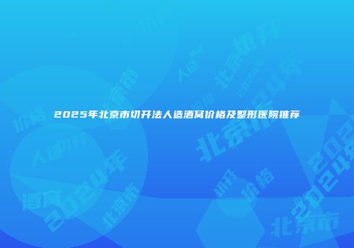 2025年北京市切开法人造酒窝价格及整形医院推荐