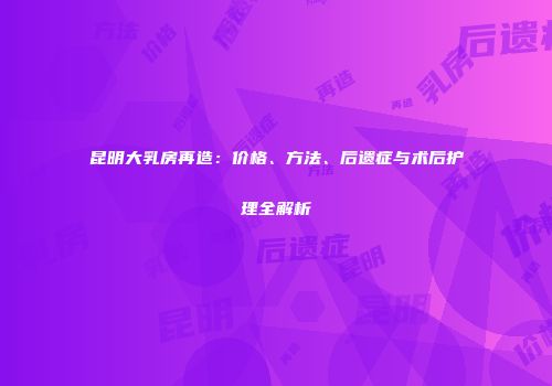昆明大乳房再造：价格、方法、后遗症与术后护理全解析