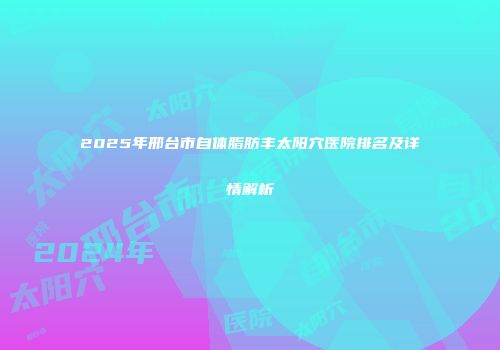 2025年邢台市自体脂肪丰太阳穴医院排名及详情解析