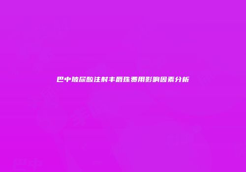 巴中玻尿酸注射丰唇珠费用影响因素分析