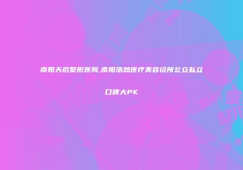 南阳天后整形医院,南阳浩然医疗美容诊所公立私立口碑大PK