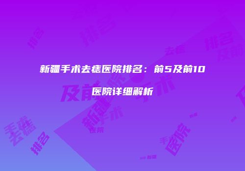 新疆手术去痣医院排名：前5及前10医院详细解析