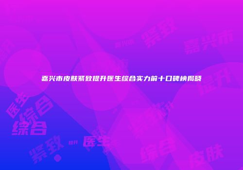 嘉兴市皮肤紧致提升医生综合实力前十口碑榜揭晓