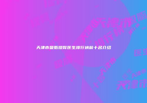 天津市吸脂提臀医生排行榜前十名介绍