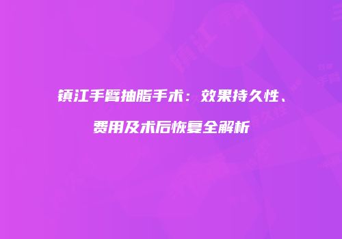 镇江手臂抽脂手术：效果持久性、费用及术后恢复全解析
