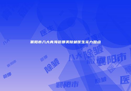 襄阳市八大青海薇娜美除皱医生实力盘点