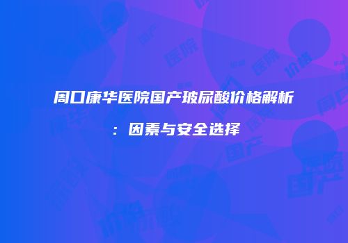 周口康华医院国产玻尿酸价格解析：因素与安全选择