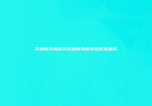 苏州市牙齿前突正畸优质医院及医生推荐