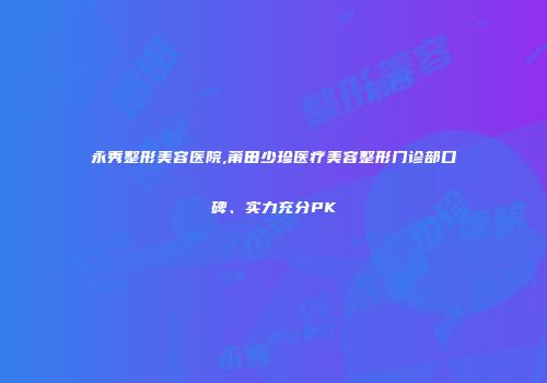 永秀整形美容医院,莆田少珍医疗美容整形门诊部口碑、实力充分PK