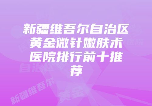 新疆维吾尔自治区黄金微针嫩肤术医院排行前十推荐