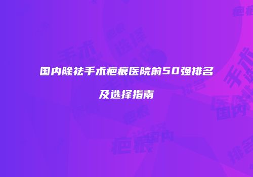 国内除祛手术疤痕医院前50强排名及选择指南