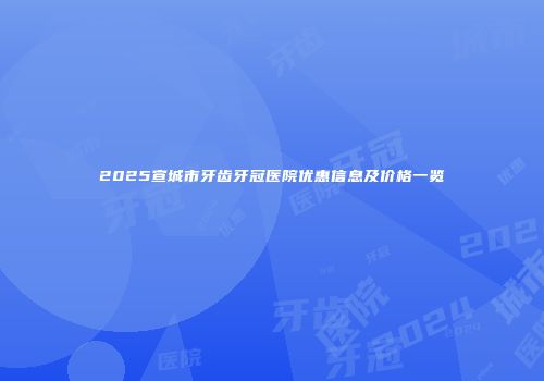 2025宣城市牙齿牙冠医院优惠信息及价格一览