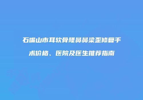 石嘴山市耳软骨隆鼻鼻梁歪修复手术价格、医院及医生推荐指南