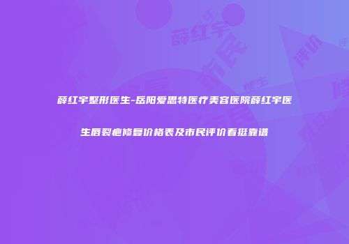 薛红宇整形医生-岳阳爱思特医疗美容医院薛红宇医生唇裂疤修复价格表及市民评价看挺靠谱