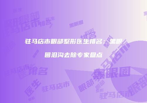 驻马店市眼部整形医生排名：黑眼圈泪沟去除专家盘点