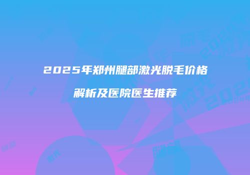 2025年郑州腿部激光脱毛价格解析及医院医生推荐
