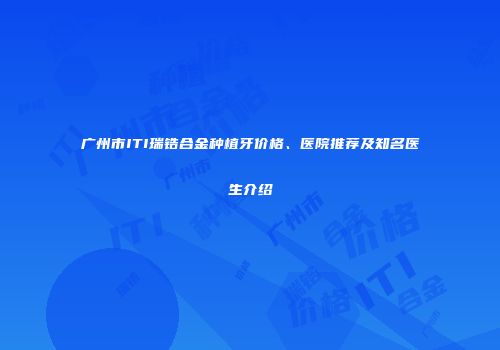 广州市ITI瑞锆合金种植牙价格、医院推荐及知名医生介绍