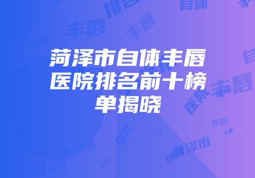 菏泽市自体丰唇医院排名前十榜单揭晓