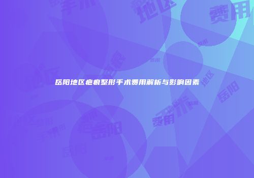 岳阳地区疤痕整形手术费用解析与影响因素