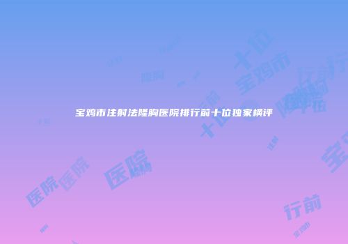 宝鸡市注射法隆胸医院排行前十位独家横评