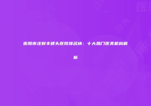 衡阳市注射丰额头医院排名榜：十大热门医美机构解析
