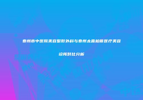 泰州市中医院美容整形外科与泰州太喜柏丽医疗美容诊所对比分析