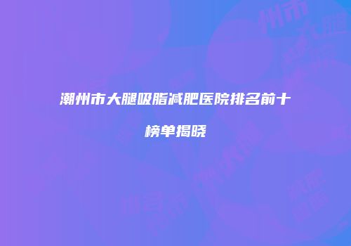 潮州市大腿吸脂减肥医院排名前十榜单揭晓