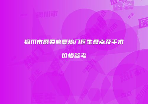 铜川市唇裂修复热门医生盘点及手术价格参考