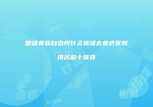 楚雄彝族自治州针灸拔罐去痤疮医院排名前十推荐
