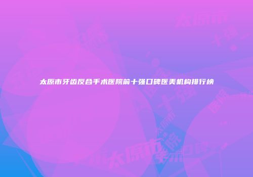 太原市牙齿反合手术医院前十强口碑医美机构排行榜