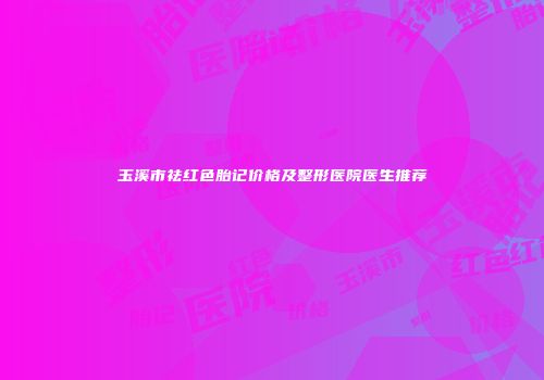 玉溪市祛红色胎记价格及整形医院医生推荐