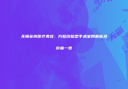 无锡菲尚医疗美容：方脸改脸型手术案例解析及价格一览