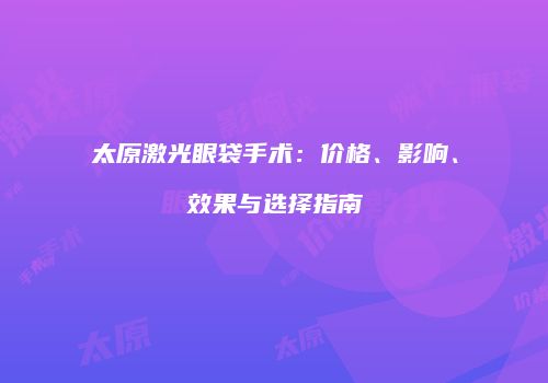 太原激光眼袋手术：价格、影响、效果与选择指南